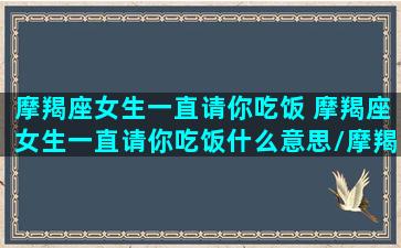 摩羯座女生一直请你吃饭 摩羯座女生一直请你吃饭什么意思/摩羯座女生一直请你吃饭 摩羯座女生一直请你吃饭什么意思-我的网站